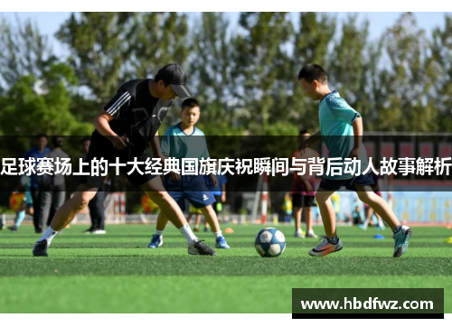 足球赛场上的十大经典国旗庆祝瞬间与背后动人故事解析