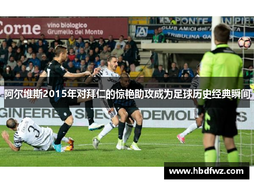 阿尔维斯2015年对拜仁的惊艳助攻成为足球历史经典瞬间