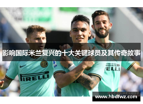 影响国际米兰复兴的十大关键球员及其传奇故事