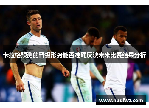 卡拉格预测的晋级形势能否准确反映未来比赛结果分析