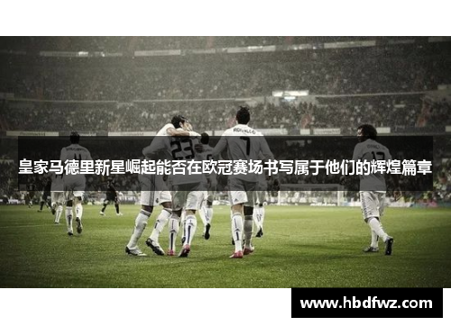 皇家马德里新星崛起能否在欧冠赛场书写属于他们的辉煌篇章