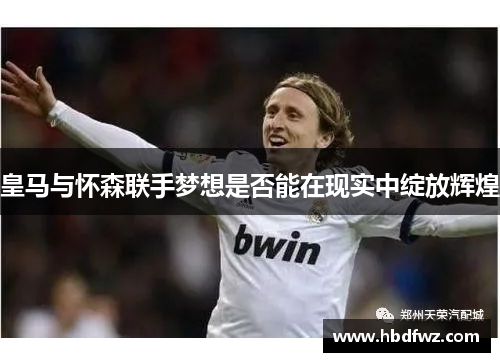 皇马与怀森联手梦想是否能在现实中绽放辉煌