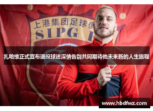 扎哈维正式宣布退役球迷深情告别共同期待他未来新的人生旅程